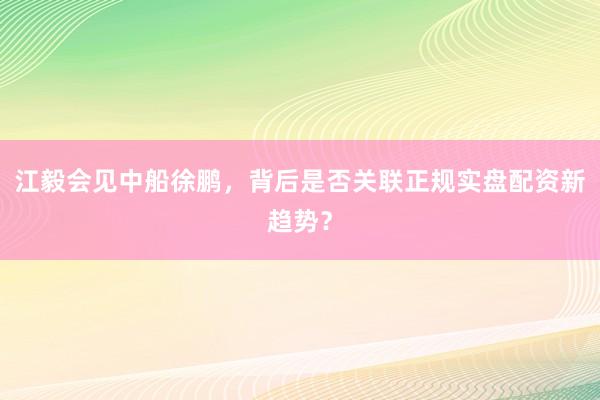 江毅会见中船徐鹏，背后是否关联正规实盘配资新趋势？