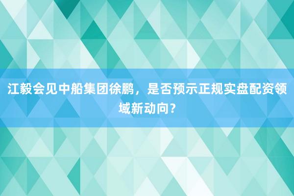江毅会见中船集团徐鹏，是否预示正规实盘配资领域新动向？