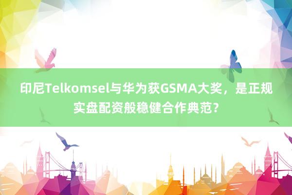 印尼Telkomsel与华为获GSMA大奖，是正规实盘配资般稳健合作典范？