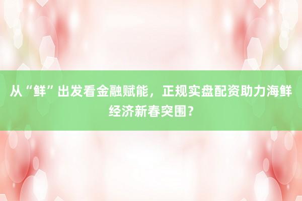 从“鲜”出发看金融赋能，正规实盘配资助力海鲜经济新春突围？