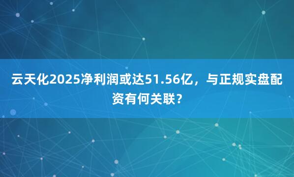 云天化2025净利润或达51.56亿，与正规实盘配资有何关联？