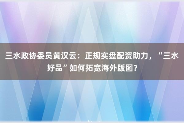三水政协委员黄汉云：正规实盘配资助力，“三水好品”如何拓宽海外版图？