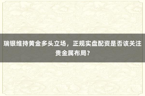 瑞银维持黄金多头立场，正规实盘配资是否该关注贵金属布局？