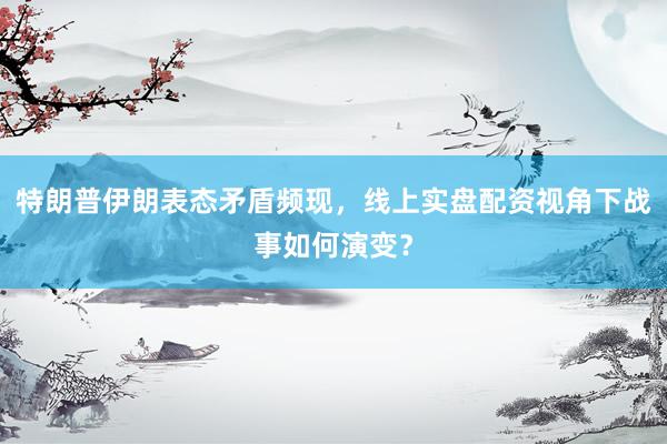 特朗普伊朗表态矛盾频现，线上实盘配资视角下战事如何演变？