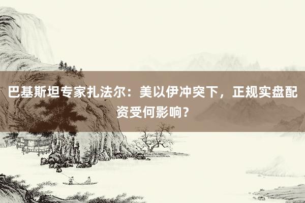 巴基斯坦专家扎法尔：美以伊冲突下，正规实盘配资受何影响？