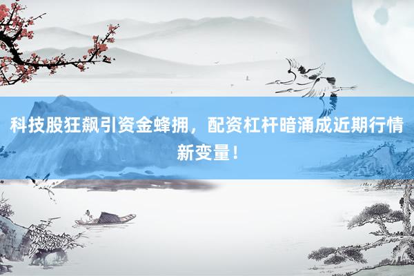 科技股狂飙引资金蜂拥，配资杠杆暗涌成近期行情新变量！