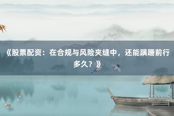 《股票配资：在合规与风险夹缝中，还能蹒跚前行多久？》
