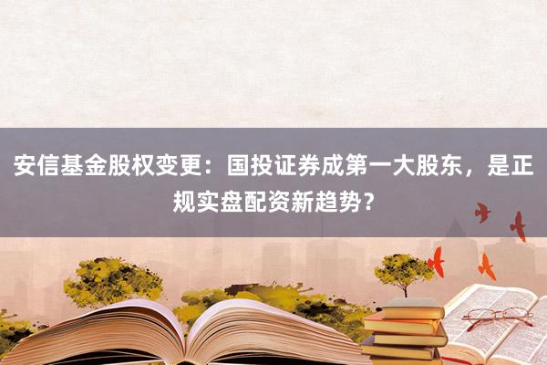 安信基金股权变更：国投证券成第一大股东，是正规实盘配资新趋势？
