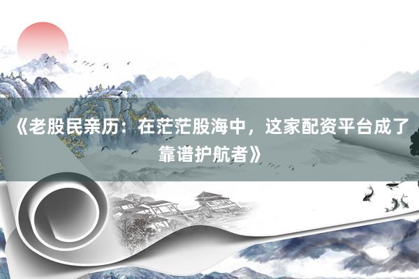 《老股民亲历：在茫茫股海中，这家配资平台成了靠谱护航者》