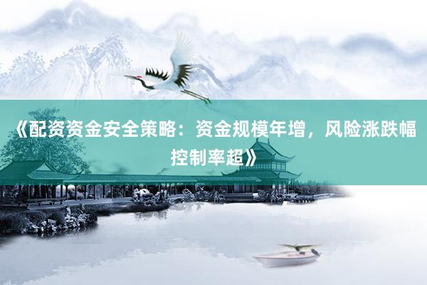 《配资资金安全策略：资金规模年增，风险涨跌幅控制率超》