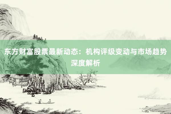 东方财富股票最新动态：机构评级变动与市场趋势深度解析