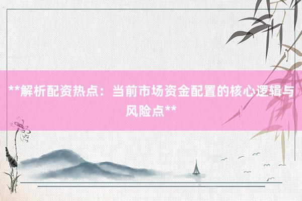 **解析配资热点：当前市场资金配置的核心逻辑与风险点**