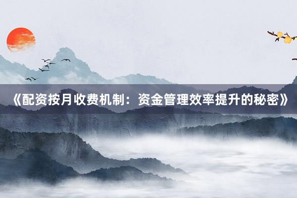 《配资按月收费机制：资金管理效率提升的秘密》