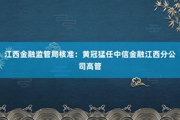 江西金融监管局核准：黄冠猛任中信金融江西分公司高管