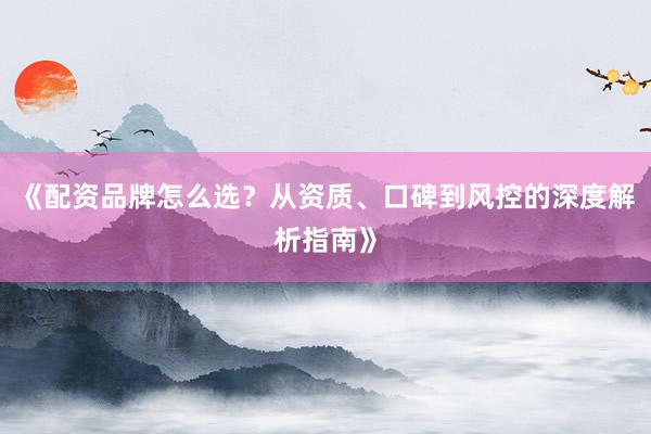 《配资品牌怎么选？从资质、口碑到风控的深度解析指南》