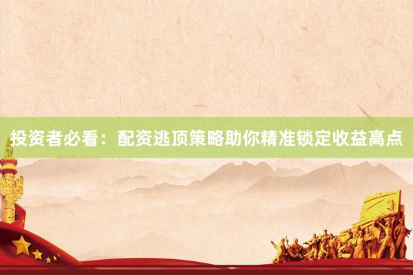 投资者必看：配资逃顶策略助你精准锁定收益高点