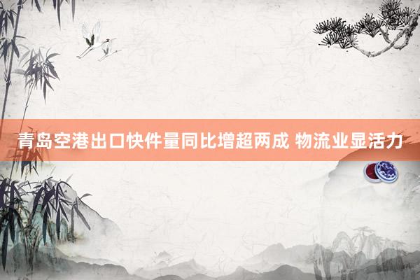 青岛空港出口快件量同比增超两成 物流业显活力