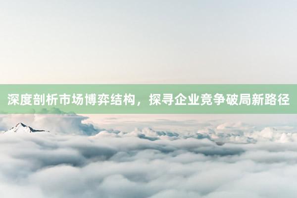 深度剖析市场博弈结构，探寻企业竞争破局新路径