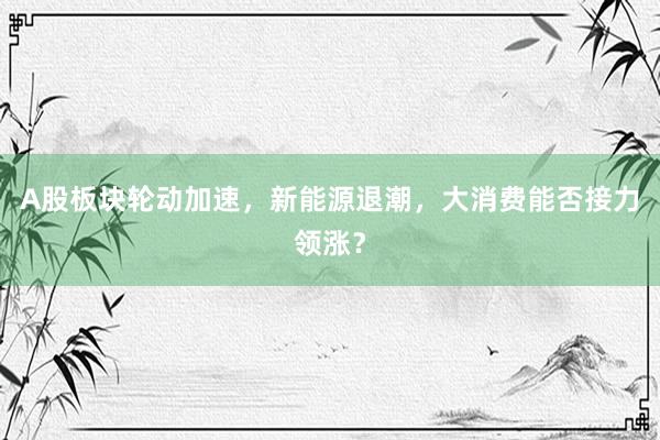 A股板块轮动加速，新能源退潮，大消费能否接力领涨？