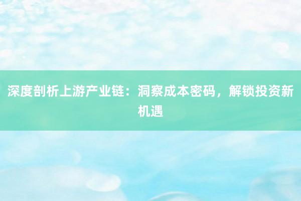 深度剖析上游产业链：洞察成本密码，解锁投资新机遇