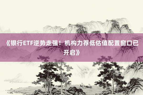 《银行ETF逆势走强！机构力荐低估值配置窗口已开启》
