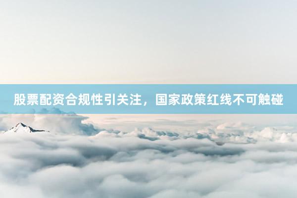 股票配资合规性引关注，国家政策红线不可触碰