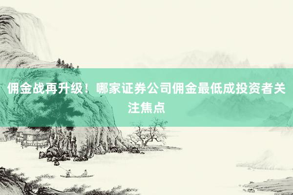 佣金战再升级！哪家证券公司佣金最低成投资者关注焦点