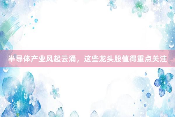 半导体产业风起云涌，这些龙头股值得重点关注