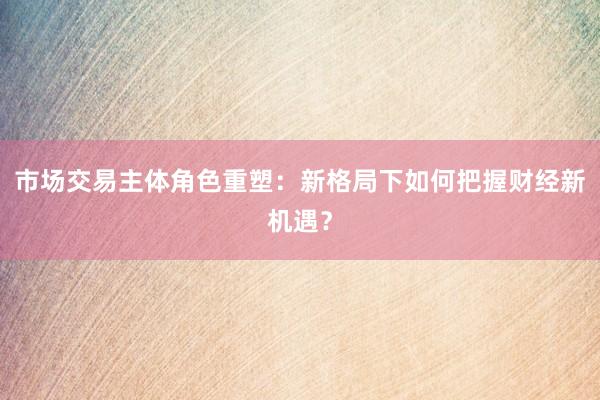 市场交易主体角色重塑：新格局下如何把握财经新机遇？