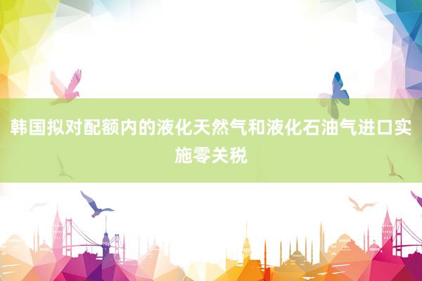 韩国拟对配额内的液化天然气和液化石油气进口实施零关税