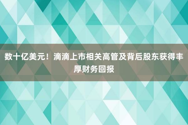 数十亿美元！滴滴上市相关高管及背后股东获得丰厚财务回报