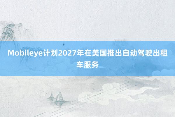 Mobileye计划2027年在美国推出自动驾驶出租车服务