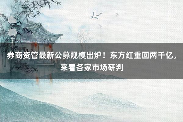 券商资管最新公募规模出炉！东方红重回两千亿，来看各家市场研判