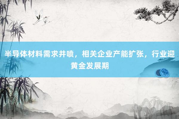 半导体材料需求井喷，相关企业产能扩张，行业迎黄金发展期