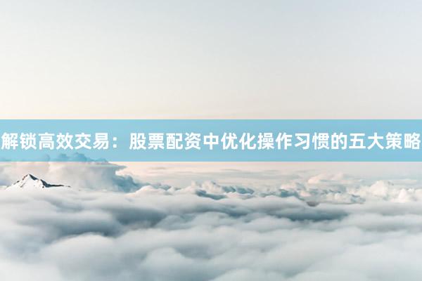 解锁高效交易：股票配资中优化操作习惯的五大策略