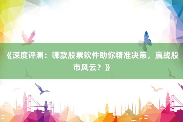 《深度评测：哪款股票软件助你精准决策，赢战股市风云？》