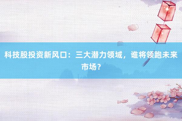 科技股投资新风口：三大潜力领域，谁将领跑未来市场？