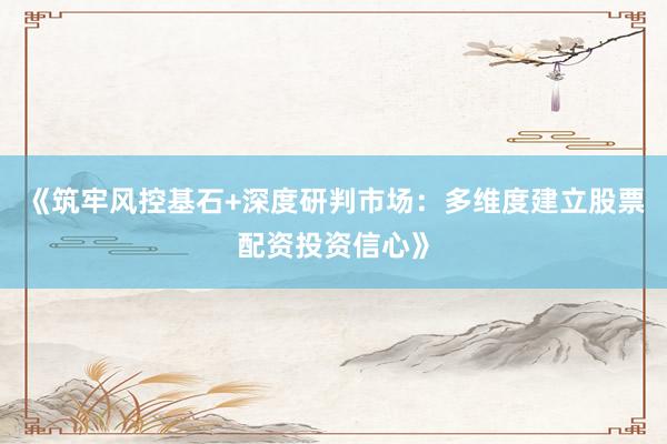 《筑牢风控基石+深度研判市场：多维度建立股票配资投资信心》