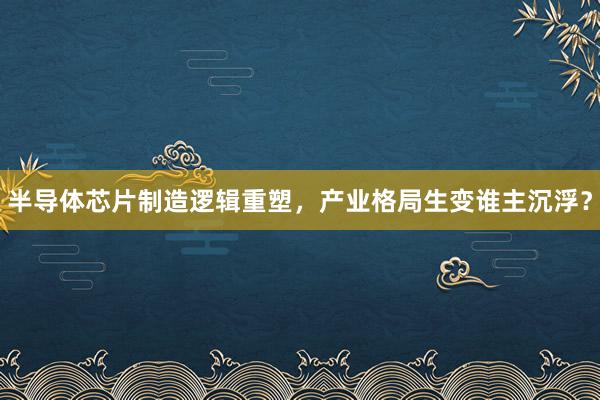 半导体芯片制造逻辑重塑，产业格局生变谁主沉浮？