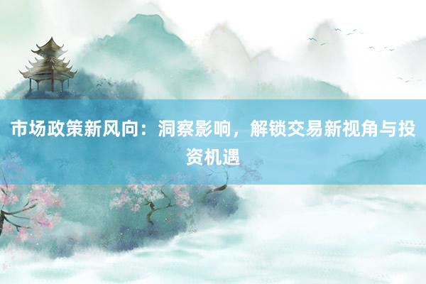 市场政策新风向：洞察影响，解锁交易新视角与投资机遇