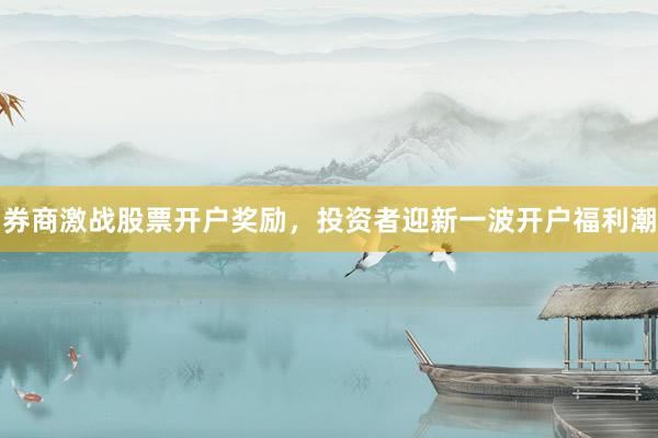 券商激战股票开户奖励，投资者迎新一波开户福利潮