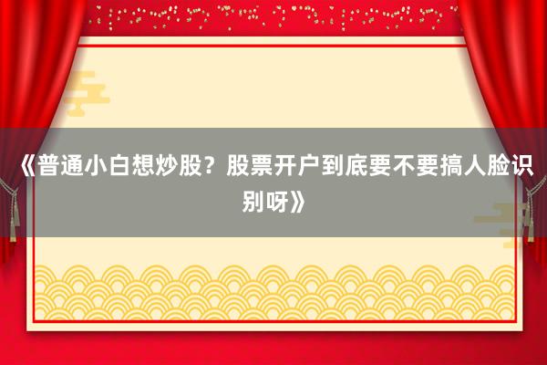 《普通小白想炒股？股票开户到底要不要搞人脸识别呀》