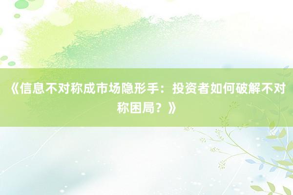 《信息不对称成市场隐形手：投资者如何破解不对称困局？》