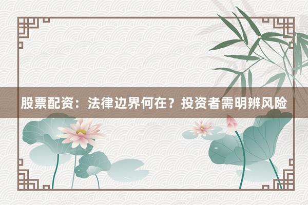 股票配资：法律边界何在？投资者需明辨风险