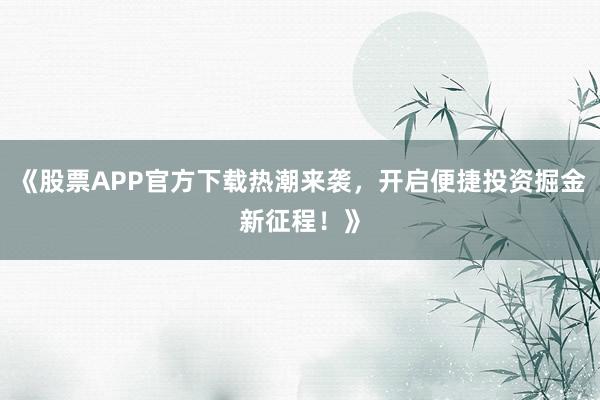 《股票APP官方下载热潮来袭，开启便捷投资掘金新征程！》