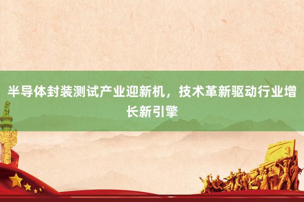 半导体封装测试产业迎新机，技术革新驱动行业增长新引擎