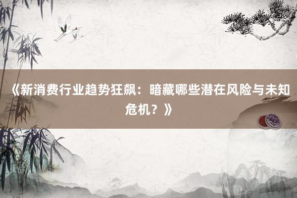 《新消费行业趋势狂飙：暗藏哪些潜在风险与未知危机？》