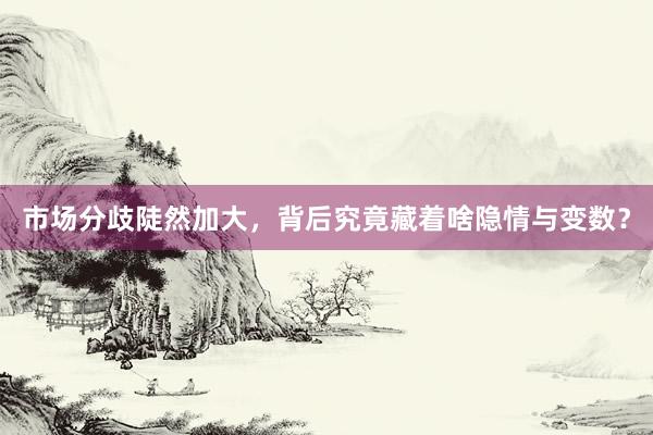 市场分歧陡然加大，背后究竟藏着啥隐情与变数？