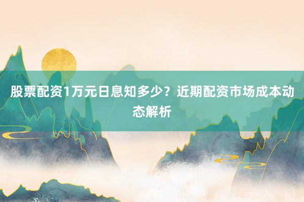 股票配资1万元日息知多少？近期配资市场成本动态解析