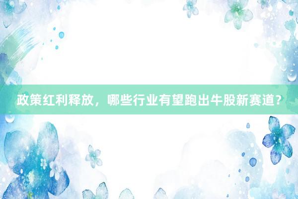 政策红利释放，哪些行业有望跑出牛股新赛道？